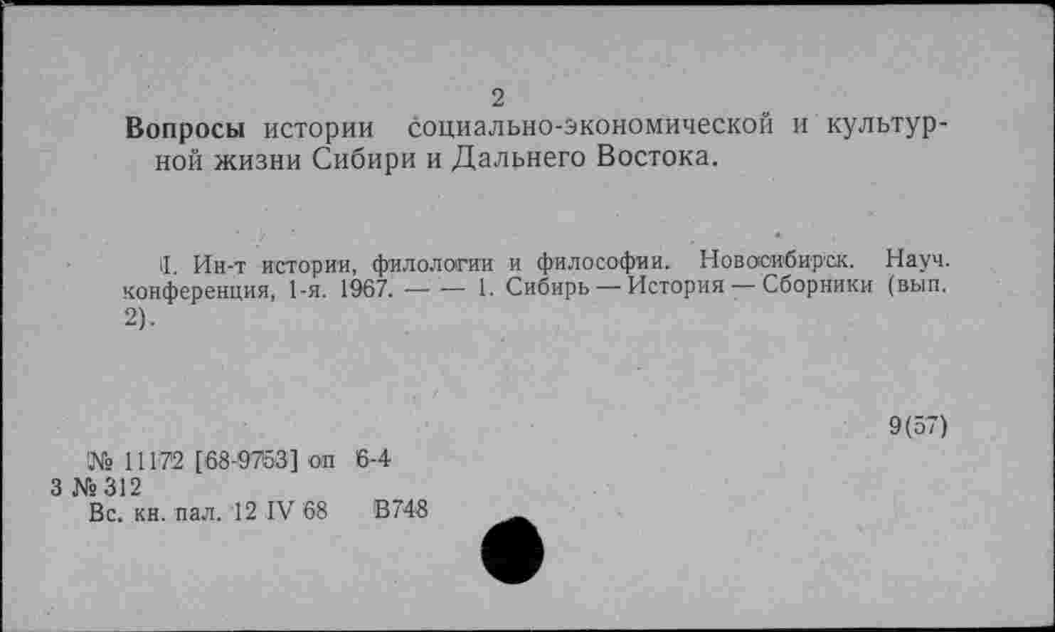 ﻿2
Вопросы истории социально-экономической и культур ной жизни Сибири и Дальнего Востока.
II. Ин-т истории, филологии и философии. Новосибирск. Науч, конференция, 1-я. 1967.----- 1. Сибирь — История — Сборники (вып.
2).
9(57)
№ 11172 [68-9753] оп
3 №312
Вс. кн. пал. 12 IV 68
6-4
В 748